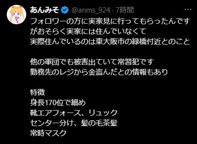 フォロワーの方に実家見に行ってもらったんですがおそらく実家には住んでいなくて
実際住んでいるのは東大阪市の緑橋付近とのこと

他の軍団でも被害出ていて常習犯です
勤務先のレジから金盗んだとの情報もあり

特徴
身長170位で細め
靴エアフォース、リュック
センター分け、髪の毛茶髪
常時マスク